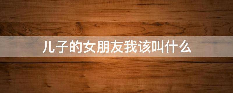儿子的女朋友叫什么称呼，男方家长怎么称呼女朋友 