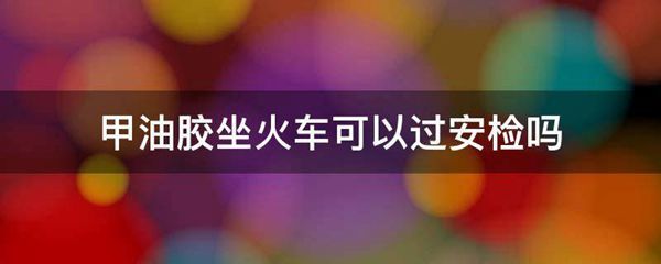 甲油胶坐火车可以过安检吗