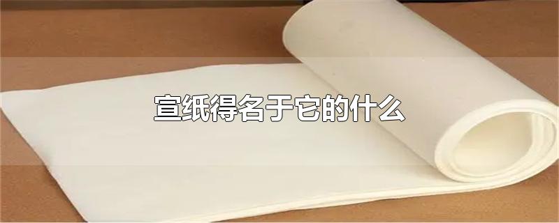 宣纸得名于它的什么，宣纸为什么出名 